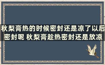 秋梨膏热的时候密封还是凉了以后密封呢 秋梨膏趁热密封还是放凉